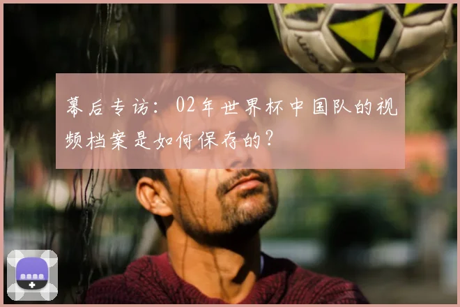 幕后专访：02年世界杯中国队的视频档案是如何保存的？