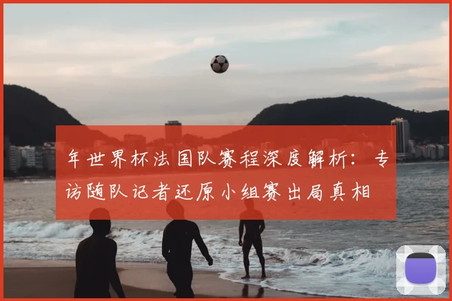 年世界杯法国队赛程深度解析:专访随队记者还原小组赛出局真相