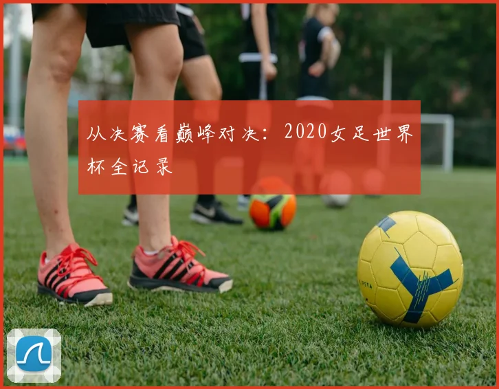 从决赛看巅峰对决：2020女足世界杯全记录