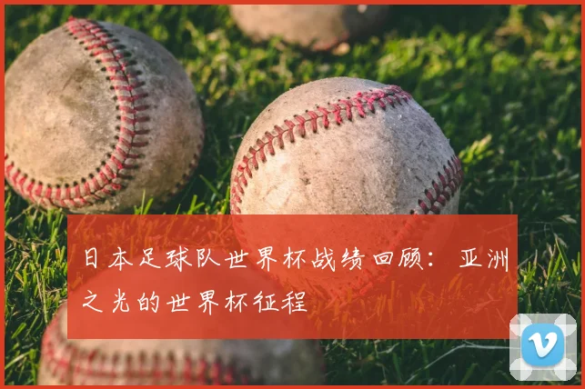 日本足球队世界杯战绩回顾:亚洲之光的世界杯征程
