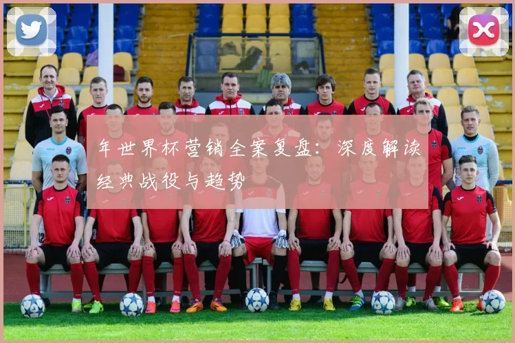 年世界杯营销全案复盘：深度解读经典战役与趋势
