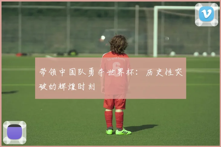带领中国队勇夺世界杯：历史性突破的辉煌时刻