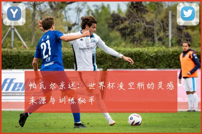 帕瓦尔亲述：世界杯凌空斩的灵感来源与训练秘辛