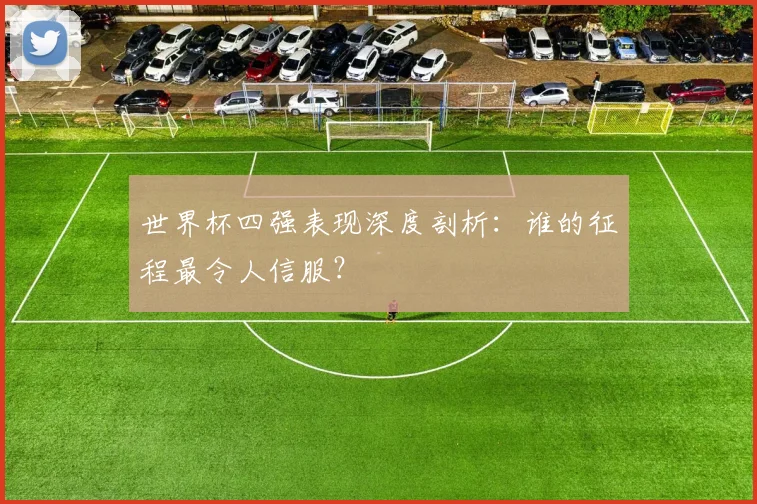 世界杯四强表现深度剖析:谁的征程最令人信服?