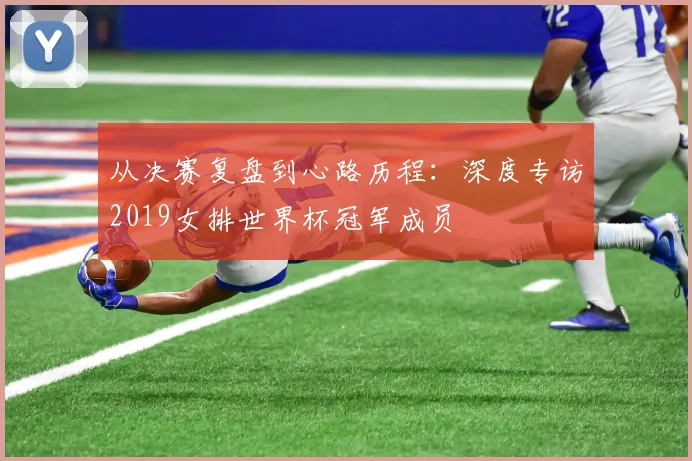 从决赛复盘到心路历程：深度专访2019女排世界杯冠军成员